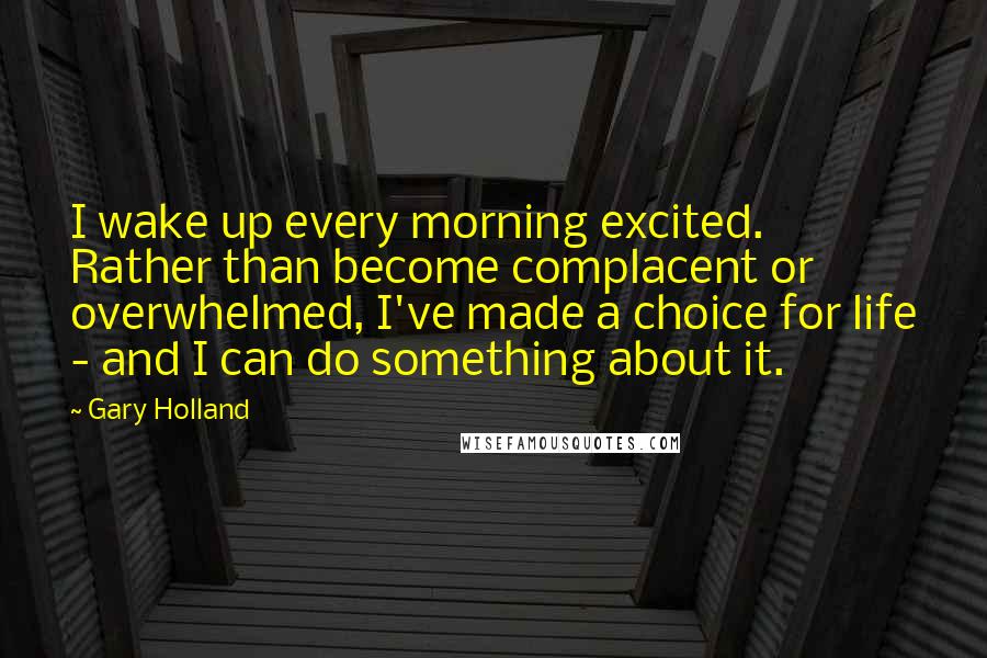 Gary Holland Quotes: I wake up every morning excited. Rather than become complacent or overwhelmed, I've made a choice for life - and I can do something about it.