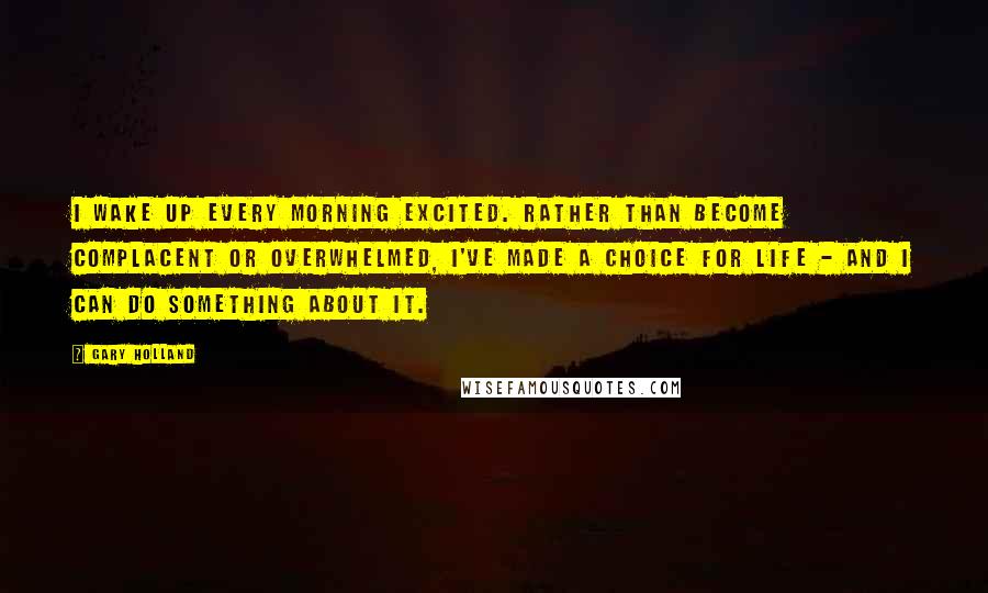 Gary Holland Quotes: I wake up every morning excited. Rather than become complacent or overwhelmed, I've made a choice for life - and I can do something about it.