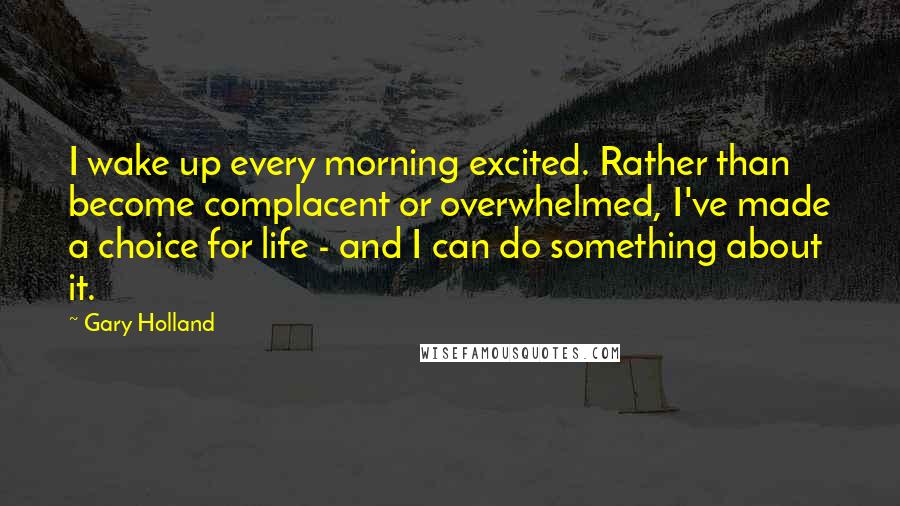 Gary Holland Quotes: I wake up every morning excited. Rather than become complacent or overwhelmed, I've made a choice for life - and I can do something about it.