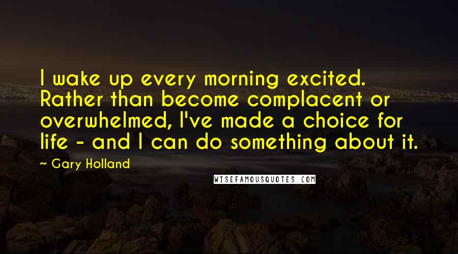 Gary Holland Quotes: I wake up every morning excited. Rather than become complacent or overwhelmed, I've made a choice for life - and I can do something about it.