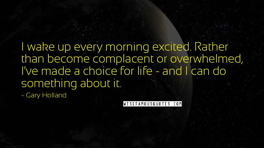 Gary Holland Quotes: I wake up every morning excited. Rather than become complacent or overwhelmed, I've made a choice for life - and I can do something about it.