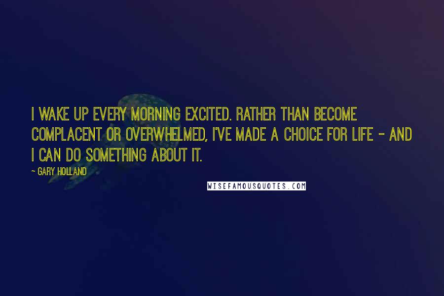 Gary Holland Quotes: I wake up every morning excited. Rather than become complacent or overwhelmed, I've made a choice for life - and I can do something about it.