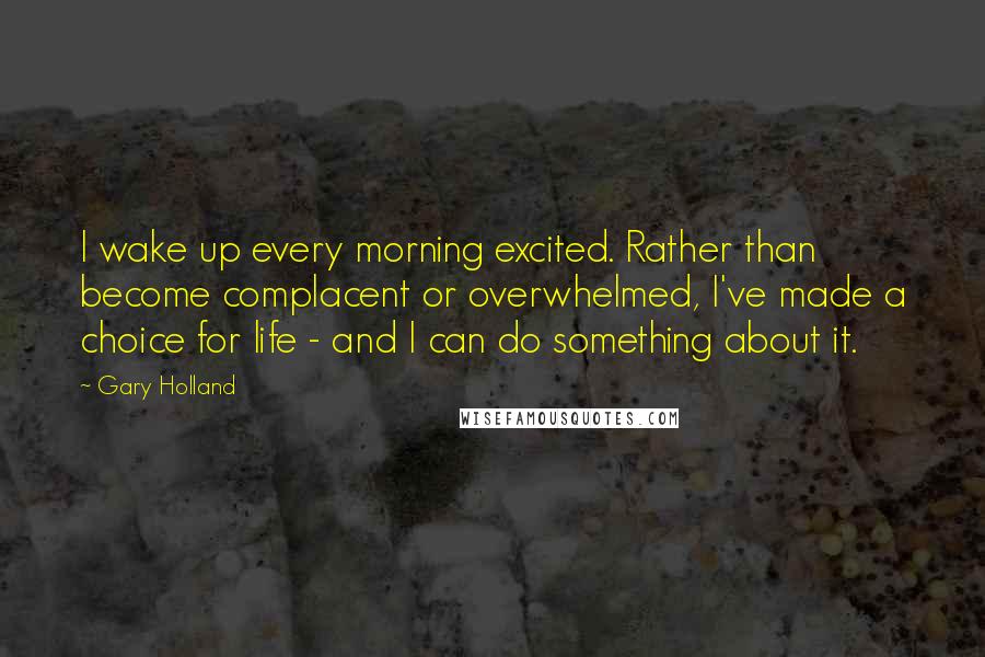 Gary Holland Quotes: I wake up every morning excited. Rather than become complacent or overwhelmed, I've made a choice for life - and I can do something about it.