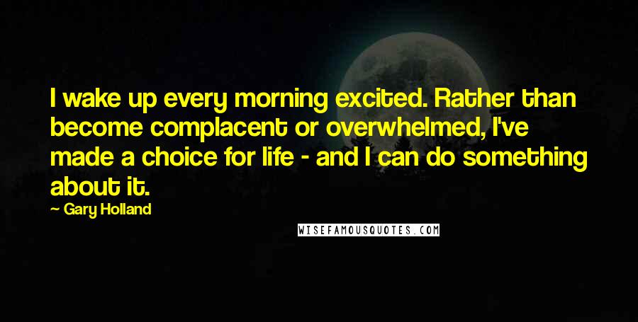 Gary Holland Quotes: I wake up every morning excited. Rather than become complacent or overwhelmed, I've made a choice for life - and I can do something about it.