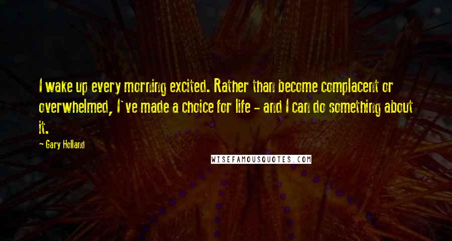 Gary Holland Quotes: I wake up every morning excited. Rather than become complacent or overwhelmed, I've made a choice for life - and I can do something about it.