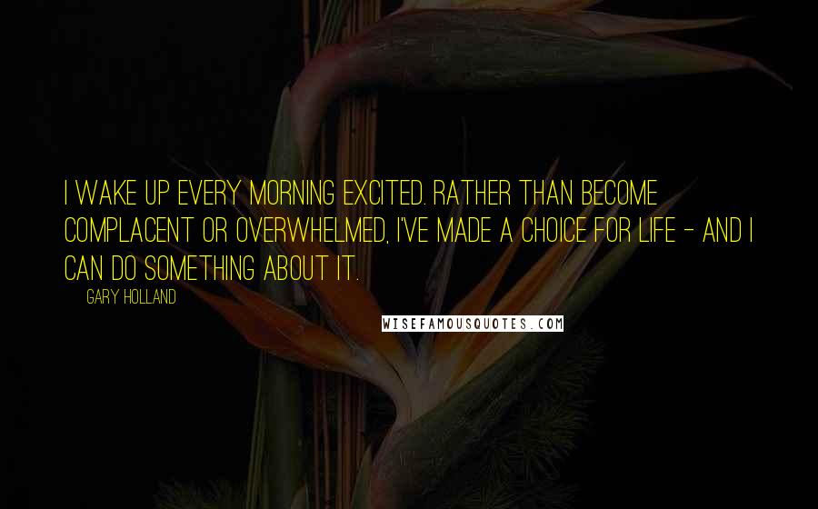 Gary Holland Quotes: I wake up every morning excited. Rather than become complacent or overwhelmed, I've made a choice for life - and I can do something about it.