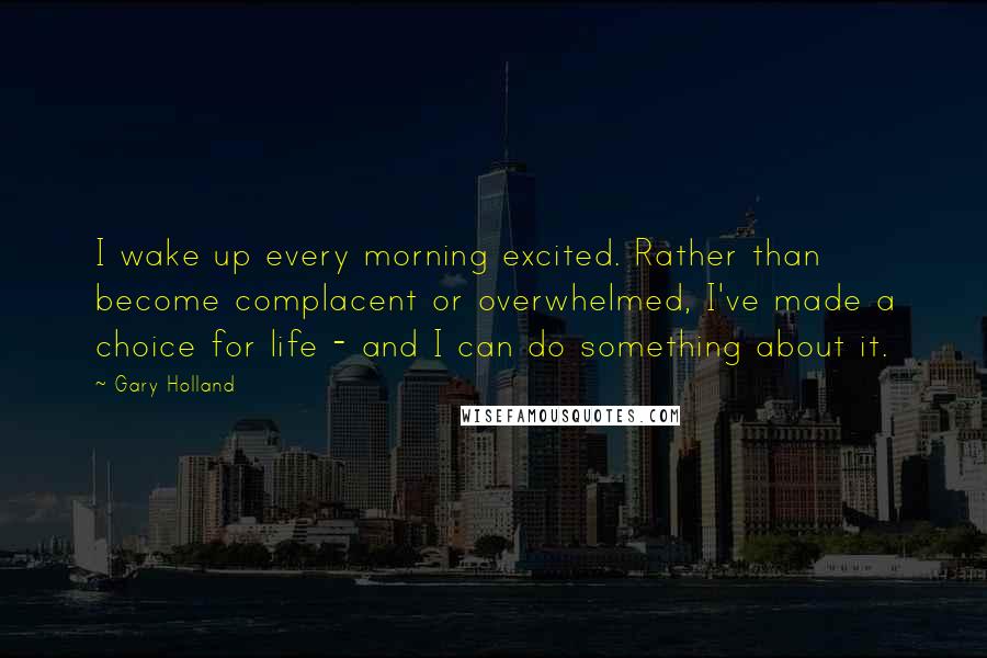 Gary Holland Quotes: I wake up every morning excited. Rather than become complacent or overwhelmed, I've made a choice for life - and I can do something about it.