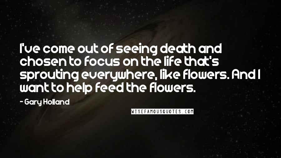 Gary Holland Quotes: I've come out of seeing death and chosen to focus on the life that's sprouting everywhere, like flowers. And I want to help feed the flowers.