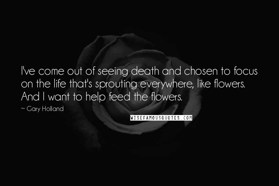Gary Holland Quotes: I've come out of seeing death and chosen to focus on the life that's sprouting everywhere, like flowers. And I want to help feed the flowers.