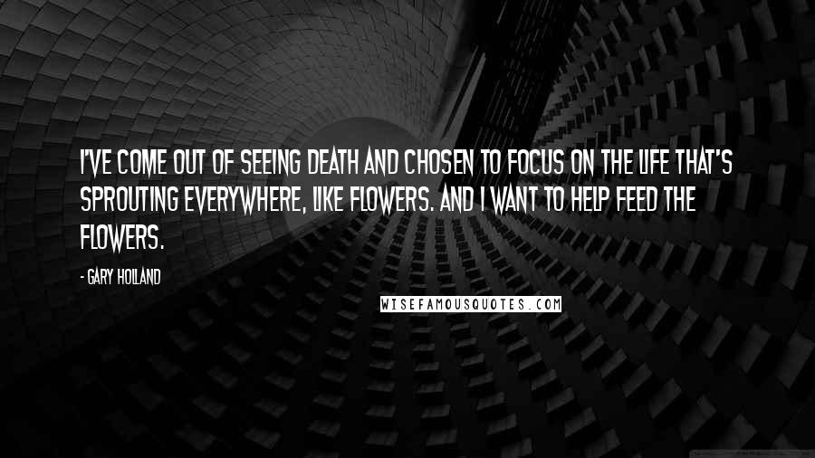 Gary Holland Quotes: I've come out of seeing death and chosen to focus on the life that's sprouting everywhere, like flowers. And I want to help feed the flowers.