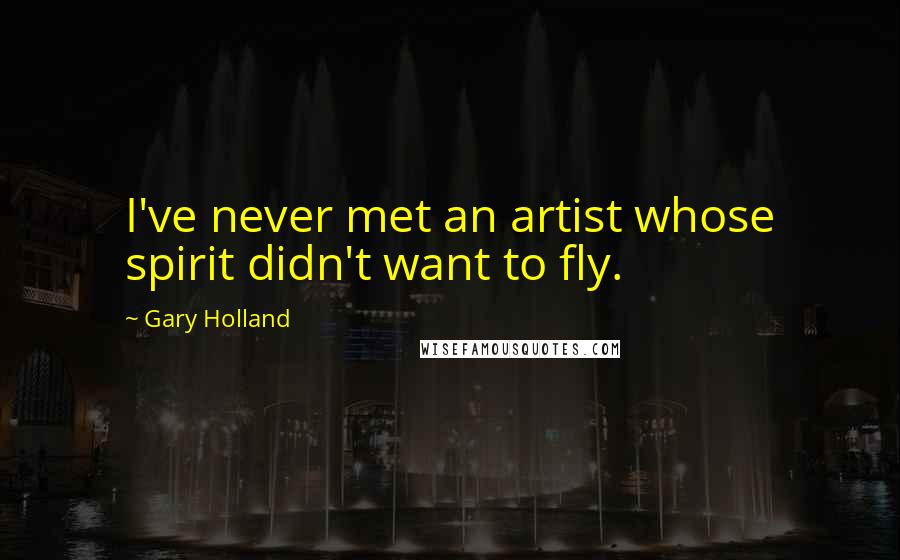 Gary Holland Quotes: I've never met an artist whose spirit didn't want to fly.