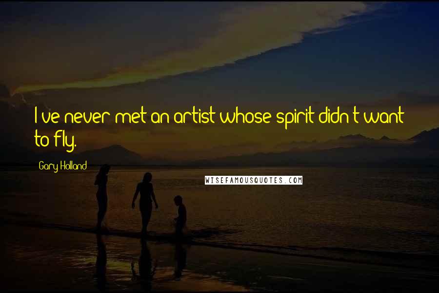 Gary Holland Quotes: I've never met an artist whose spirit didn't want to fly.