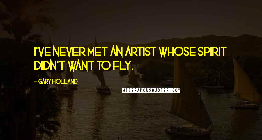 Gary Holland Quotes: I've never met an artist whose spirit didn't want to fly.