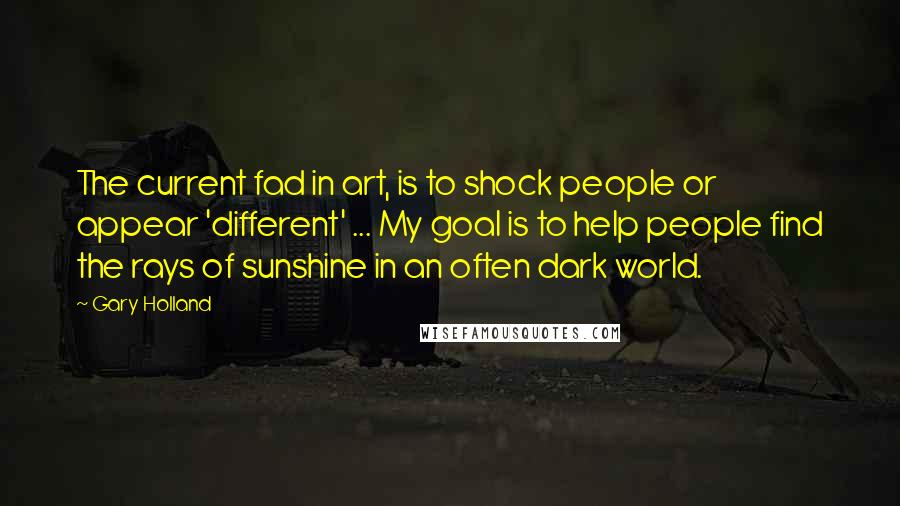 Gary Holland Quotes: The current fad in art, is to shock people or appear 'different' ... My goal is to help people find the rays of sunshine in an often dark world.