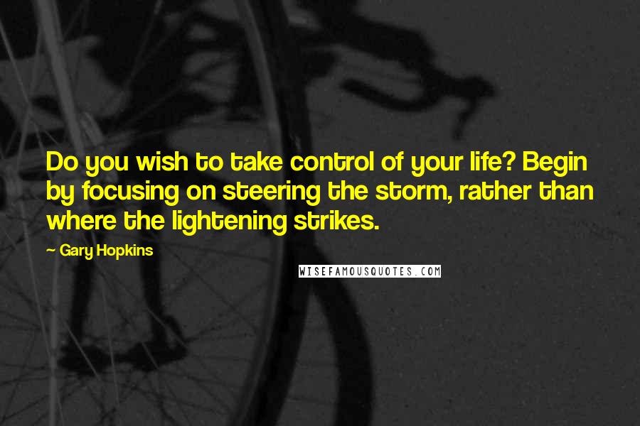 Gary Hopkins Quotes: Do you wish to take control of your life? Begin by focusing on steering the storm, rather than where the lightening strikes.