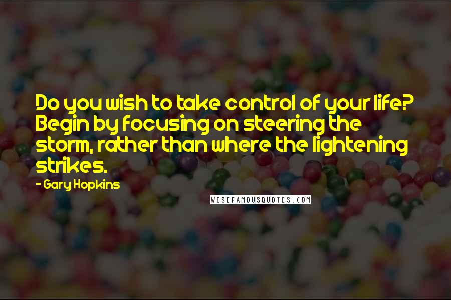 Gary Hopkins Quotes: Do you wish to take control of your life? Begin by focusing on steering the storm, rather than where the lightening strikes.