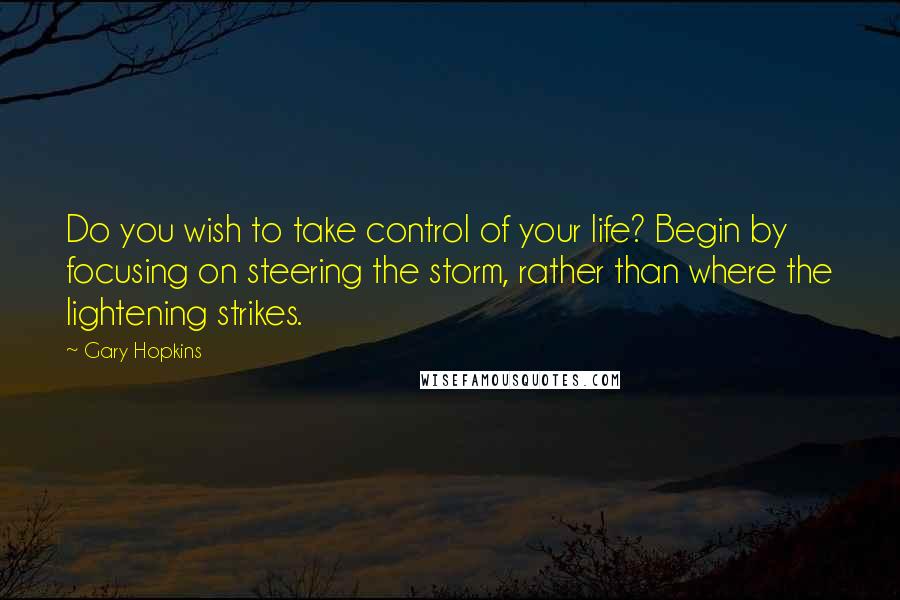 Gary Hopkins Quotes: Do you wish to take control of your life? Begin by focusing on steering the storm, rather than where the lightening strikes.