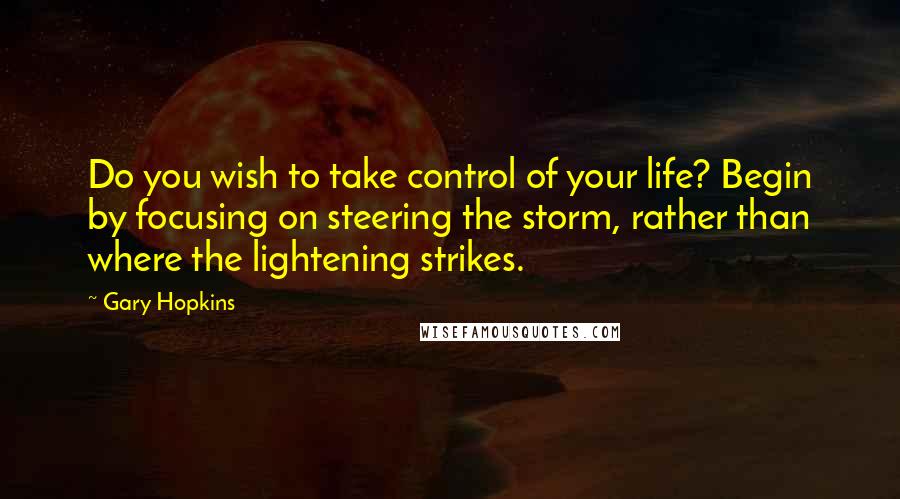 Gary Hopkins Quotes: Do you wish to take control of your life? Begin by focusing on steering the storm, rather than where the lightening strikes.