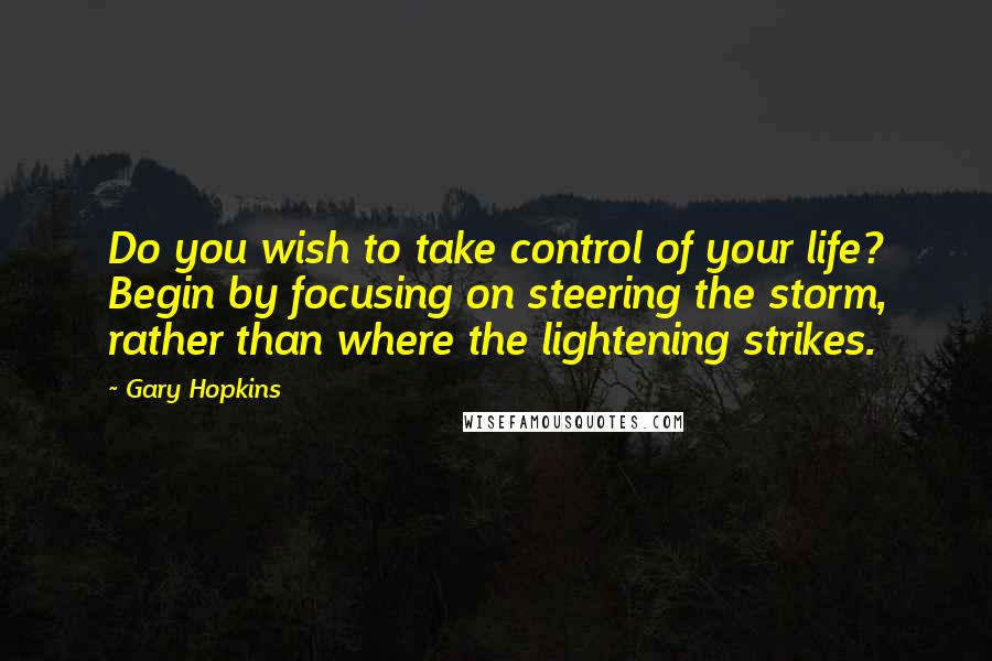Gary Hopkins Quotes: Do you wish to take control of your life? Begin by focusing on steering the storm, rather than where the lightening strikes.