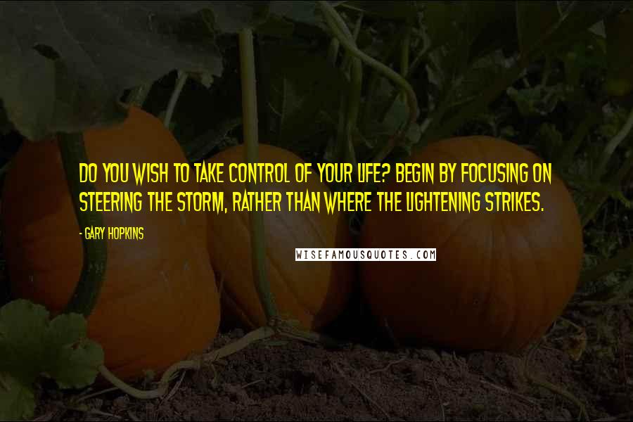 Gary Hopkins Quotes: Do you wish to take control of your life? Begin by focusing on steering the storm, rather than where the lightening strikes.