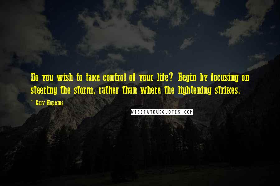 Gary Hopkins Quotes: Do you wish to take control of your life? Begin by focusing on steering the storm, rather than where the lightening strikes.