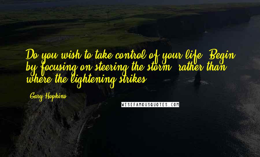 Gary Hopkins Quotes: Do you wish to take control of your life? Begin by focusing on steering the storm, rather than where the lightening strikes.