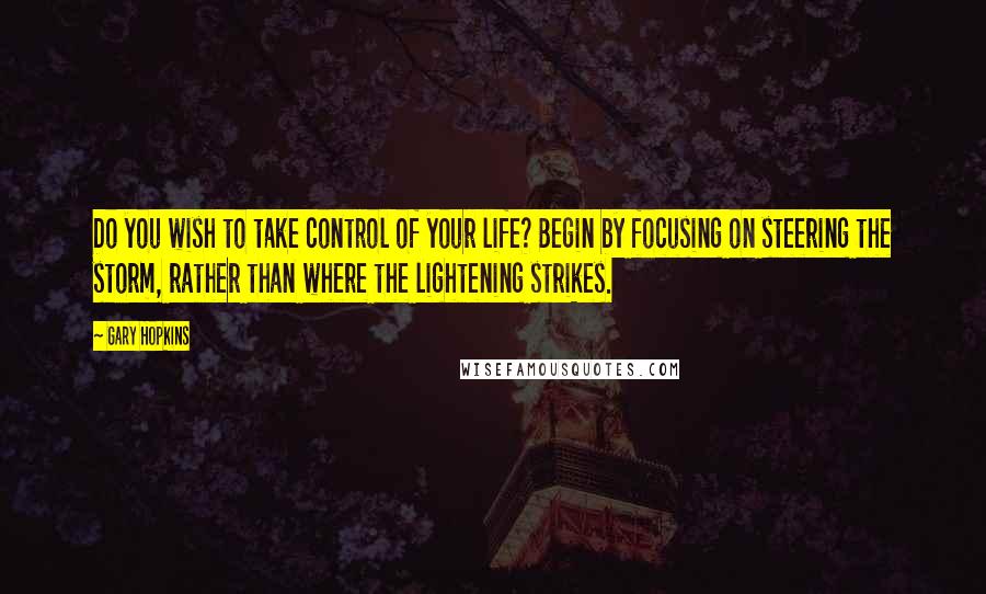 Gary Hopkins Quotes: Do you wish to take control of your life? Begin by focusing on steering the storm, rather than where the lightening strikes.