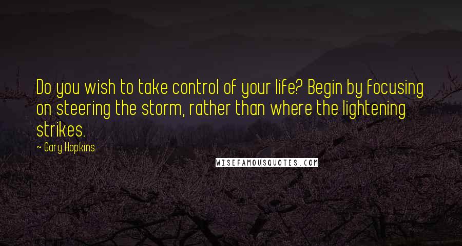 Gary Hopkins Quotes: Do you wish to take control of your life? Begin by focusing on steering the storm, rather than where the lightening strikes.