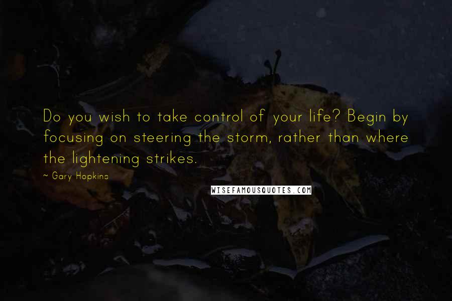 Gary Hopkins Quotes: Do you wish to take control of your life? Begin by focusing on steering the storm, rather than where the lightening strikes.