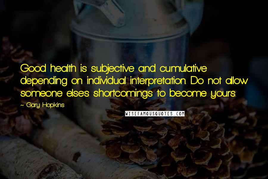 Gary Hopkins Quotes: Good health is subjective and cumulative depending on individual interpretation. Do not allow someone else's shortcomings to become yours.
