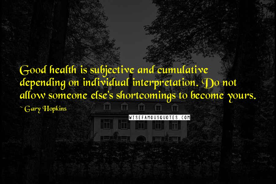 Gary Hopkins Quotes: Good health is subjective and cumulative depending on individual interpretation. Do not allow someone else's shortcomings to become yours.