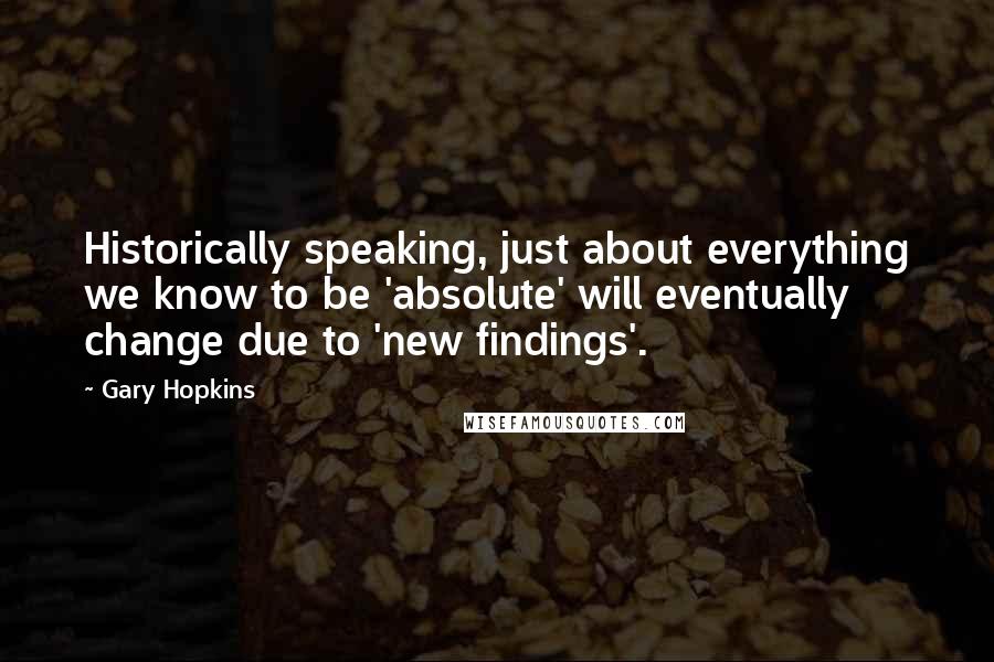 Gary Hopkins Quotes: Historically speaking, just about everything we know to be 'absolute' will eventually change due to 'new findings'.