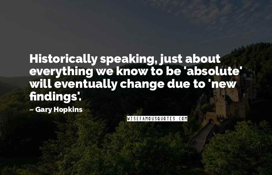 Gary Hopkins Quotes: Historically speaking, just about everything we know to be 'absolute' will eventually change due to 'new findings'.