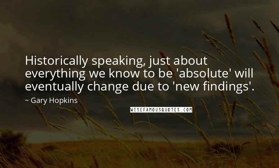 Gary Hopkins Quotes: Historically speaking, just about everything we know to be 'absolute' will eventually change due to 'new findings'.