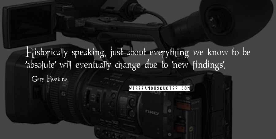 Gary Hopkins Quotes: Historically speaking, just about everything we know to be 'absolute' will eventually change due to 'new findings'.