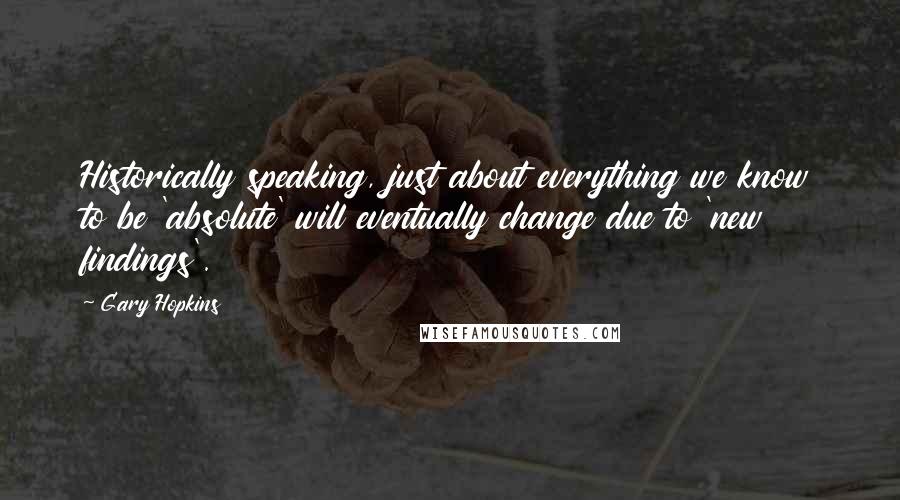 Gary Hopkins Quotes: Historically speaking, just about everything we know to be 'absolute' will eventually change due to 'new findings'.