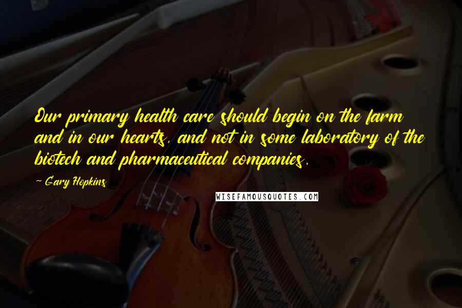 Gary Hopkins Quotes: Our primary health care should begin on the farm and in our hearts, and not in some laboratory of the biotech and pharmaceutical companies.