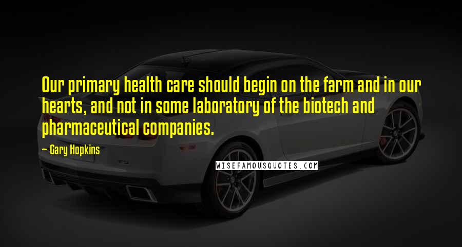Gary Hopkins Quotes: Our primary health care should begin on the farm and in our hearts, and not in some laboratory of the biotech and pharmaceutical companies.