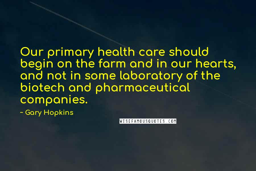 Gary Hopkins Quotes: Our primary health care should begin on the farm and in our hearts, and not in some laboratory of the biotech and pharmaceutical companies.