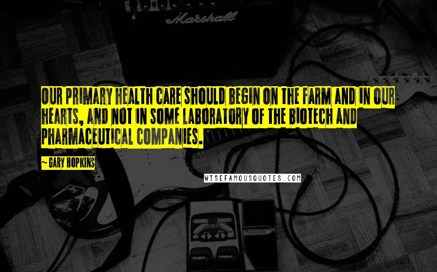 Gary Hopkins Quotes: Our primary health care should begin on the farm and in our hearts, and not in some laboratory of the biotech and pharmaceutical companies.