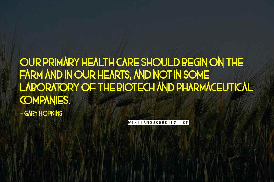 Gary Hopkins Quotes: Our primary health care should begin on the farm and in our hearts, and not in some laboratory of the biotech and pharmaceutical companies.