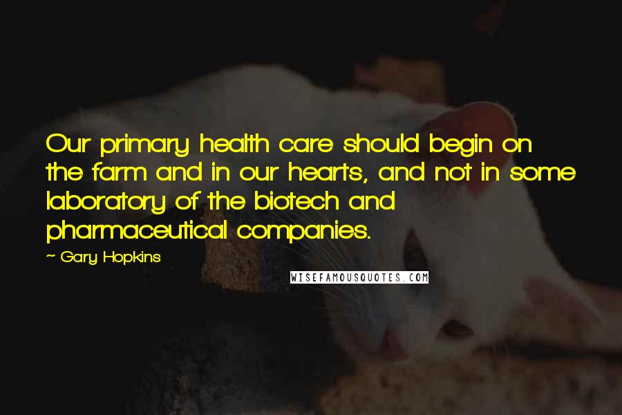 Gary Hopkins Quotes: Our primary health care should begin on the farm and in our hearts, and not in some laboratory of the biotech and pharmaceutical companies.