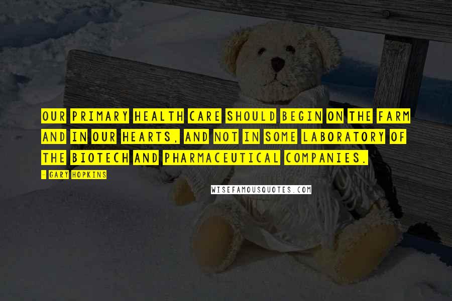 Gary Hopkins Quotes: Our primary health care should begin on the farm and in our hearts, and not in some laboratory of the biotech and pharmaceutical companies.