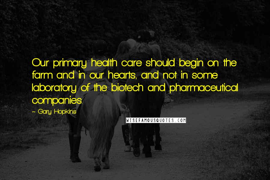 Gary Hopkins Quotes: Our primary health care should begin on the farm and in our hearts, and not in some laboratory of the biotech and pharmaceutical companies.