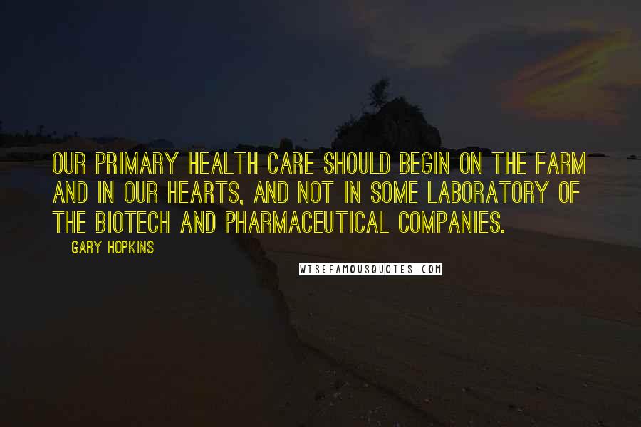 Gary Hopkins Quotes: Our primary health care should begin on the farm and in our hearts, and not in some laboratory of the biotech and pharmaceutical companies.
