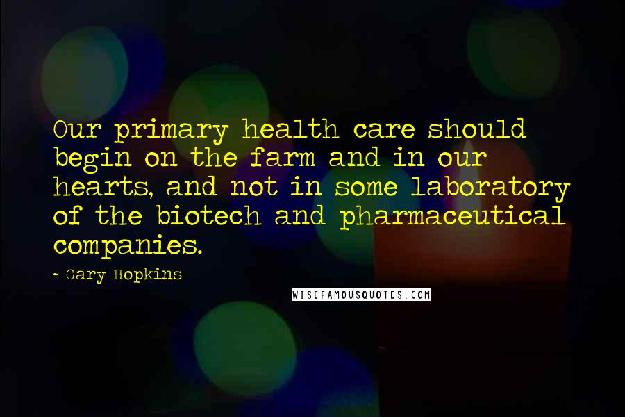 Gary Hopkins Quotes: Our primary health care should begin on the farm and in our hearts, and not in some laboratory of the biotech and pharmaceutical companies.