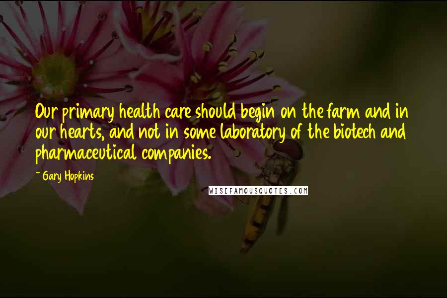 Gary Hopkins Quotes: Our primary health care should begin on the farm and in our hearts, and not in some laboratory of the biotech and pharmaceutical companies.