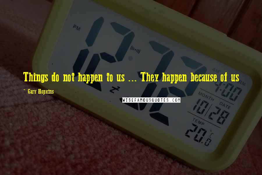 Gary Hopkins Quotes: Things do not happen to us ... They happen because of us