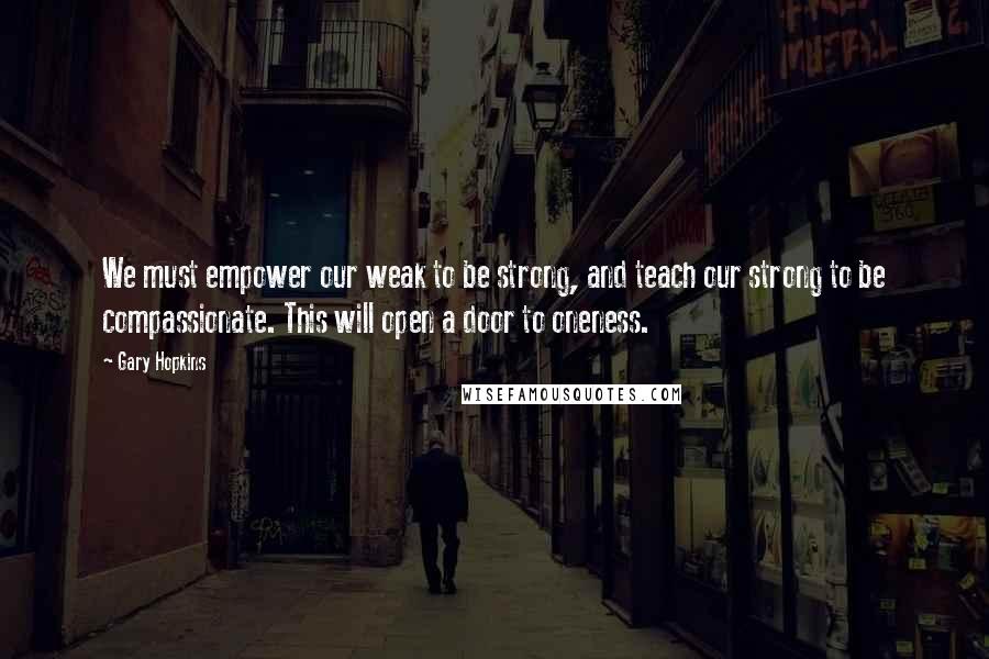 Gary Hopkins Quotes: We must empower our weak to be strong, and teach our strong to be compassionate. This will open a door to oneness.