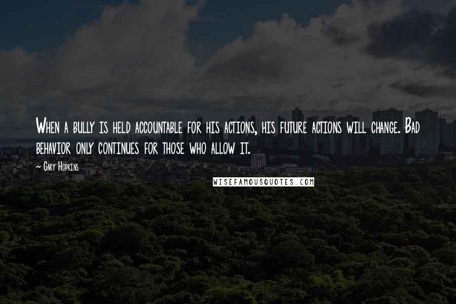 Gary Hopkins Quotes: When a bully is held accountable for his actions, his future actions will change. Bad behavior only continues for those who allow it.